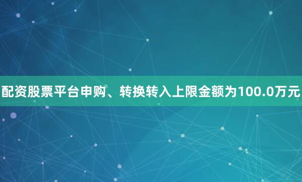 配资股票平台申购、转换转入上限金额为100.0万元