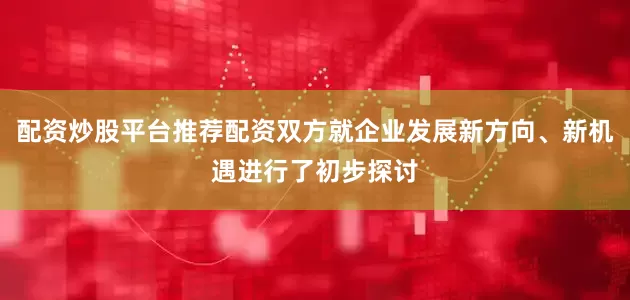 配资炒股平台推荐配资双方就企业发展新方向、新机遇进行了初步探讨
