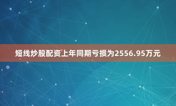 短线炒股配资上年同期亏损为2556.95万元