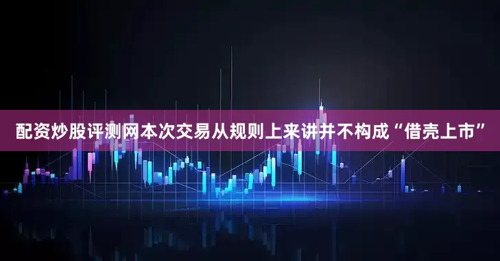 配资炒股评测网本次交易从规则上来讲并不构成“借壳上市”