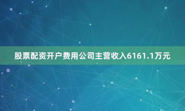 股票配资开户费用公司主营收入6161.1万元
