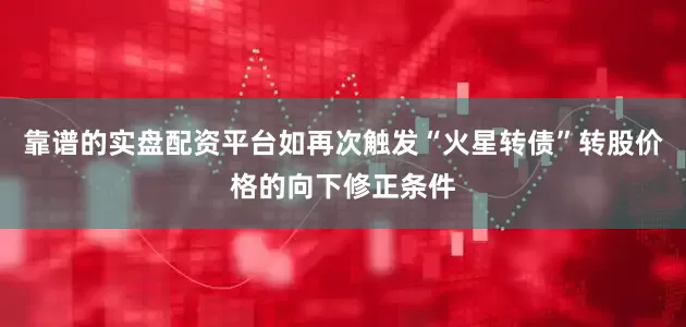 靠谱的实盘配资平台如再次触发“火星转债”转股价格的向下修正条件