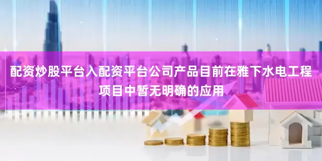 配资炒股平台入配资平台公司产品目前在雅下水电工程项目中暂无明确的应用