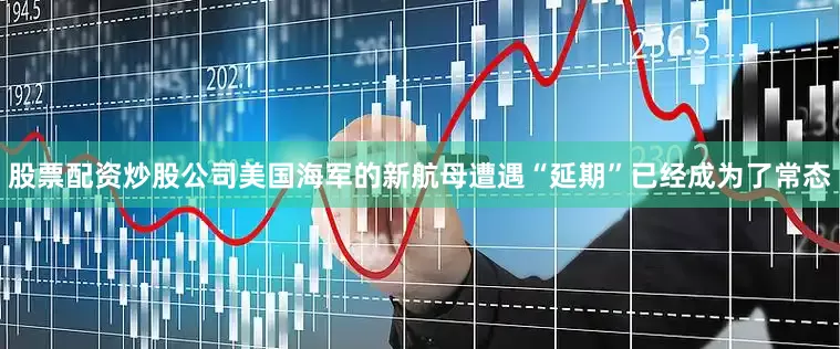 股票配资炒股公司美国海军的新航母遭遇“延期”已经成为了常态