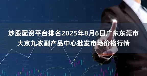 炒股配资平台排名2025年8月6日广东东莞市大京九农副产品中心批发市场价格行情