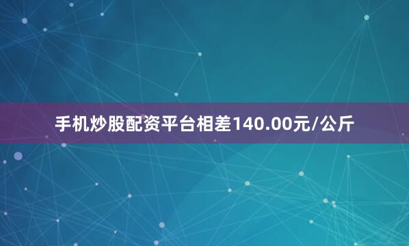 手机炒股配资平台相差140.00元/公斤