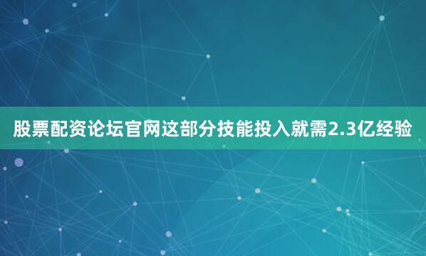 股票配资论坛官网这部分技能投入就需2.3亿经验