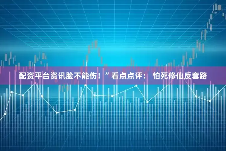 配资平台资讯脸不能伤！”看点点评： 怕死修仙反套路