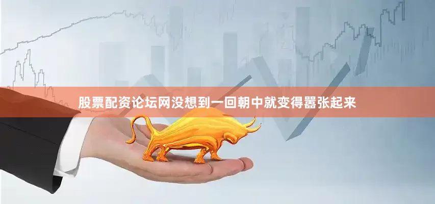 股票配资论坛网没想到一回朝中就变得嚣张起来