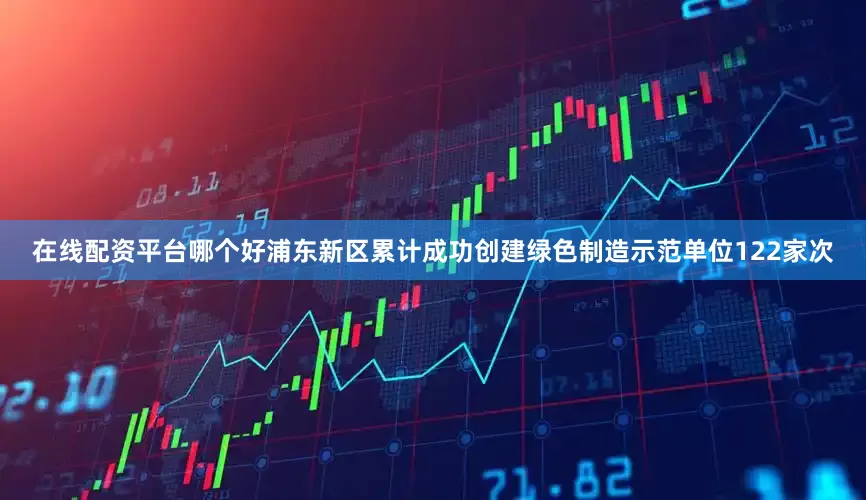 在线配资平台哪个好浦东新区累计成功创建绿色制造示范单位122家次